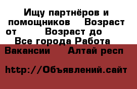 Ищу партнёров и помощников  › Возраст от ­ 16 › Возраст до ­ 35 - Все города Работа » Вакансии   . Алтай респ.